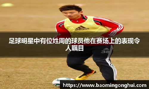 足球明星中有位姓周的球员他在赛场上的表现令人瞩目